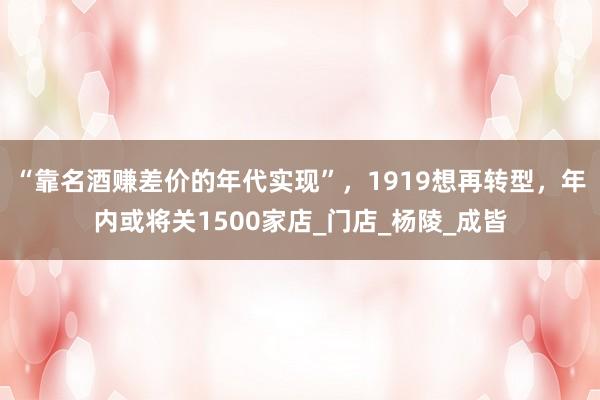 “靠名酒赚差价的年代实现”，1919想再转型，年内或将关1500家店_门店_杨陵_成皆