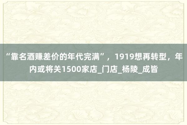 “靠名酒赚差价的年代完满”，1919想再转型，年内或将关1500家店_门店_杨陵_成皆