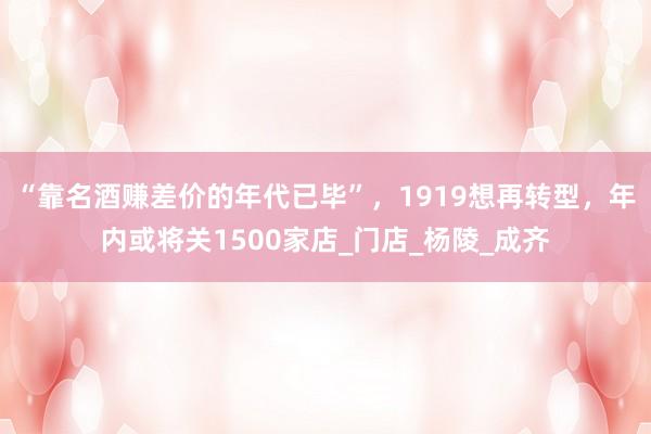 “靠名酒赚差价的年代已毕”，1919想再转型，年内或将关1500家店_门店_杨陵_成齐