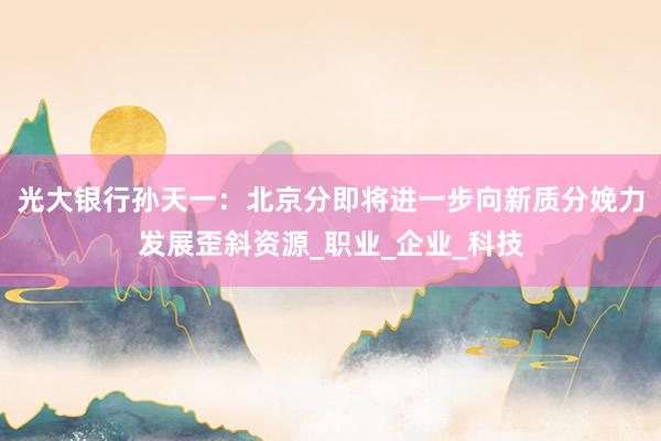 光大银行孙天一：北京分即将进一步向新质分娩力发展歪斜资源_职业_企业_科技