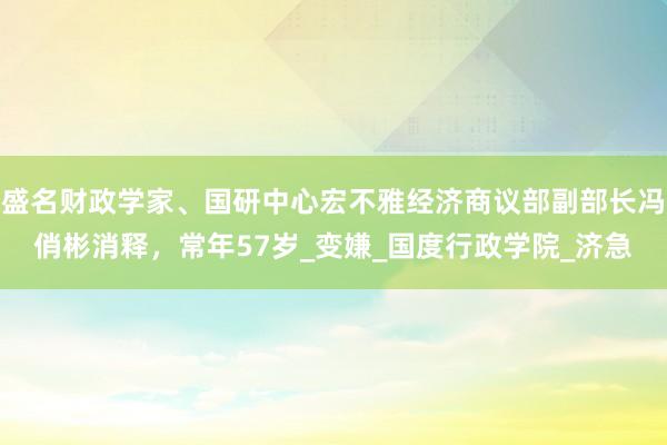 盛名财政学家、国研中心宏不雅经济商议部副部长冯俏彬消释，常年57岁_变嫌_国度行政学院_济急