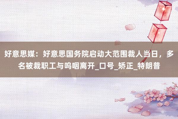 好意思媒：好意思国务院启动大范围裁人当日，多名被裁职工与呜咽离开_口号_矫正_特朗普