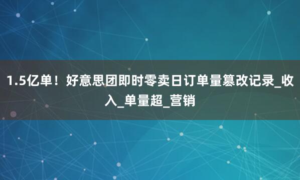 1.5亿单！好意思团即时零卖日订单量篡改记录_收入_单量超_营销