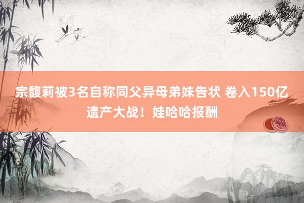 宗馥莉被3名自称同父异母弟妹告状 卷入150亿遗产大战！娃哈哈报酬