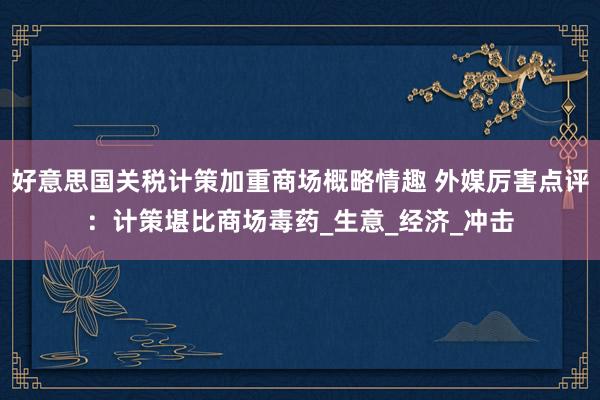 好意思国关税计策加重商场概略情趣 外媒厉害点评：计策堪比商场毒药_生意_经济_冲击