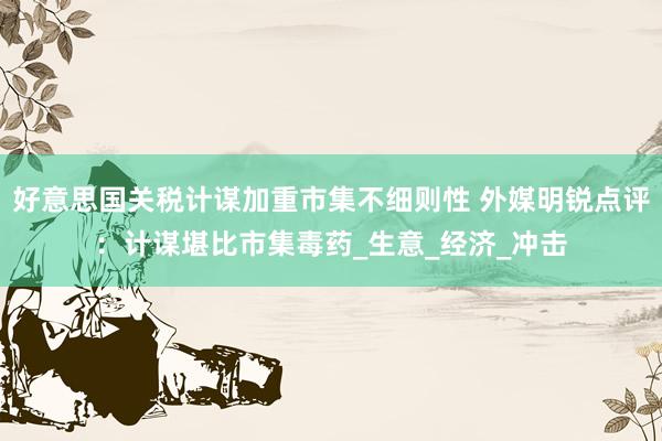 好意思国关税计谋加重市集不细则性 外媒明锐点评：计谋堪比市集毒药_生意_经济_冲击