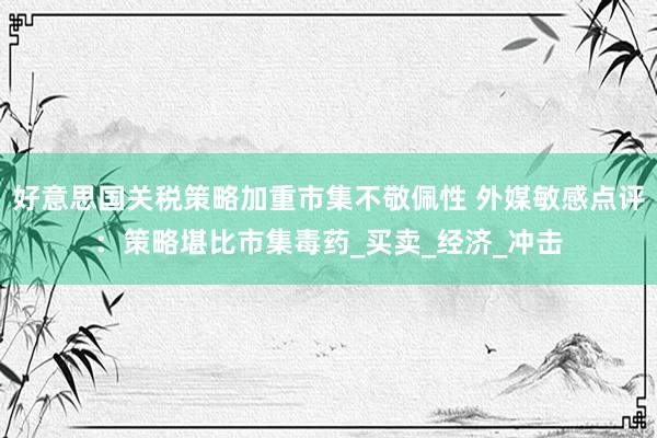 好意思国关税策略加重市集不敬佩性 外媒敏感点评：策略堪比市集毒药_买卖_经济_冲击