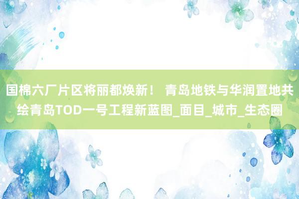 国棉六厂片区将丽都焕新！ 青岛地铁与华润置地共绘青岛TOD一号工程新蓝图_面目_城市_生态圈