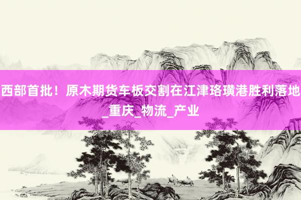 西部首批！原木期货车板交割在江津珞璜港胜利落地_重庆_物流_产业