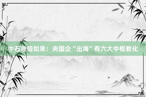 中石油陆如泉：央国企“出海”有六大中枢教化