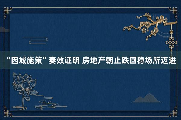 “因城施策”奏效证明 房地产朝止跌回稳场所迈进