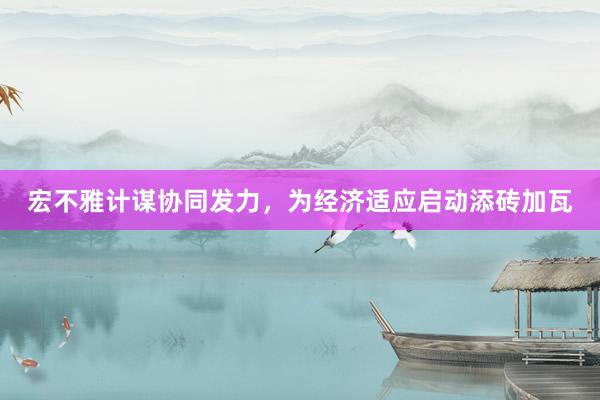 宏不雅计谋协同发力，为经济适应启动添砖加瓦