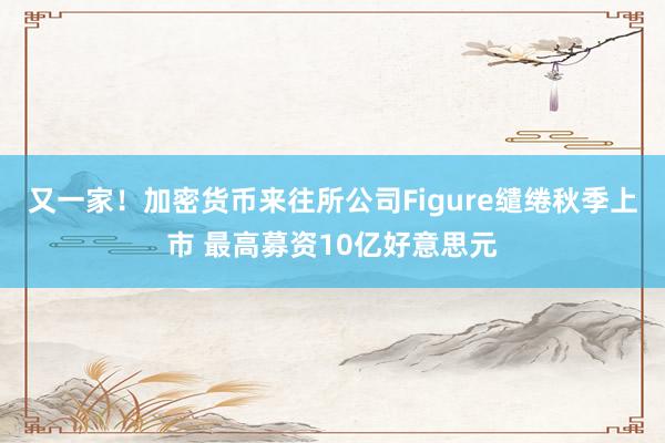 又一家！加密货币来往所公司Figure缱绻秋季上市 最高募资10亿好意思元
