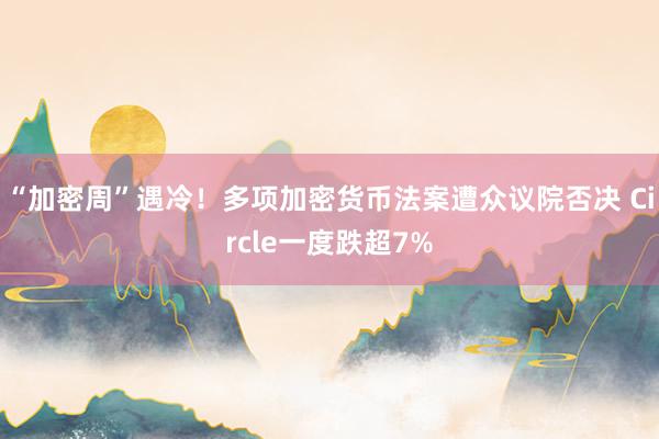 “加密周”遇冷！多项加密货币法案遭众议院否决 Circle一度跌超7%