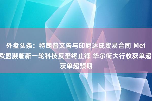 外盘头条：特朗普文告与印尼达成贸易合同 Meta在欧盟濒临新一轮科技反垄终止锋 华尔街大行收获单超预期