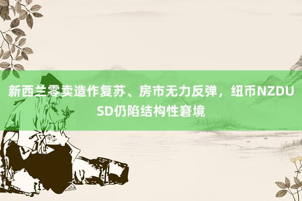 新西兰零卖造作复苏、房市无力反弹，纽币NZDUSD仍陷结构性窘境