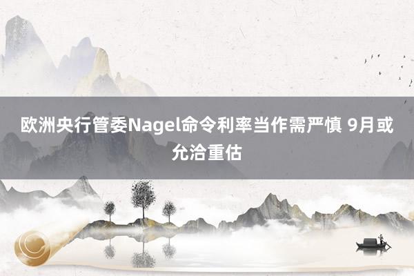 欧洲央行管委Nagel命令利率当作需严慎 9月或允洽重估