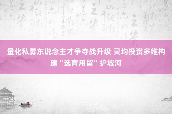 量化私募东说念主才争夺战升级 灵均投资多维构建“选育用留”护城河