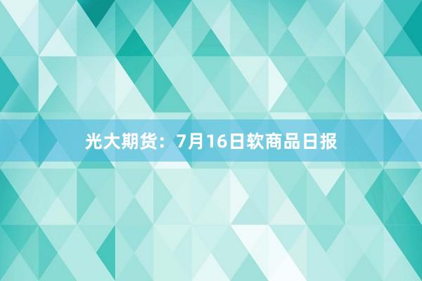 光大期货：7月16日软商品日报
