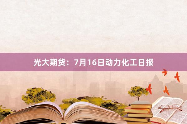 光大期货：7月16日动力化工日报