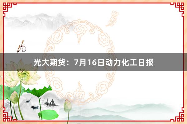 光大期货：7月16日动力化工日报