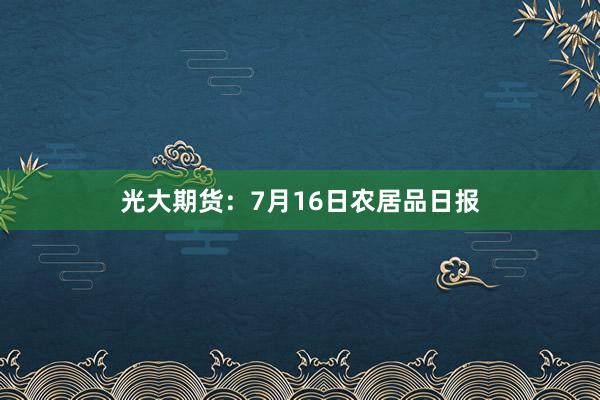 光大期货：7月16日农居品日报