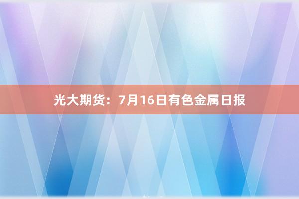 光大期货：7月16日有色金属日报