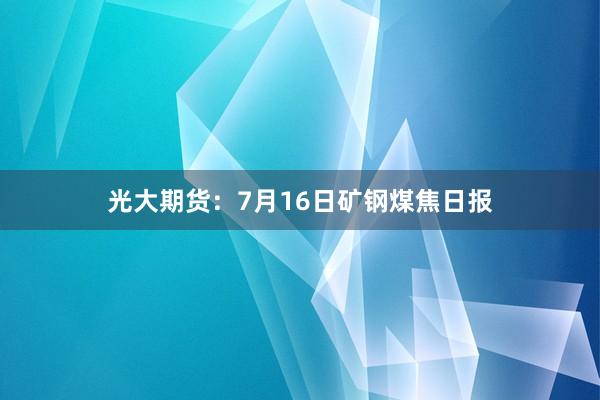 光大期货：7月16日矿钢煤焦日报