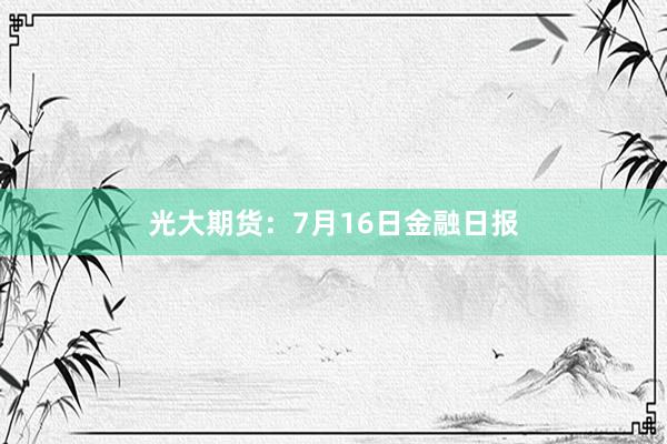 光大期货：7月16日金融日报