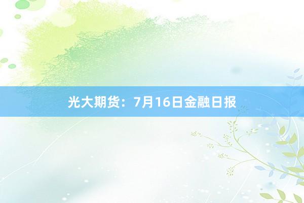 光大期货：7月16日金融日报