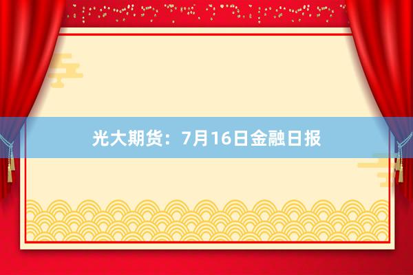 光大期货：7月16日金融日报