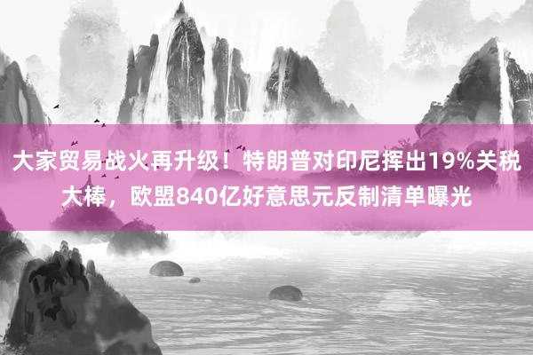 大家贸易战火再升级！特朗普对印尼挥出19%关税大棒，欧盟840亿好意思元反制清单曝光
