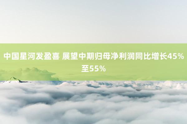 中国星河发盈喜 展望中期归母净利润同比增长45%至55%