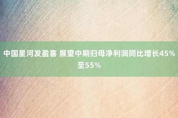 中国星河发盈喜 展望中期归母净利润同比增长45%至55%