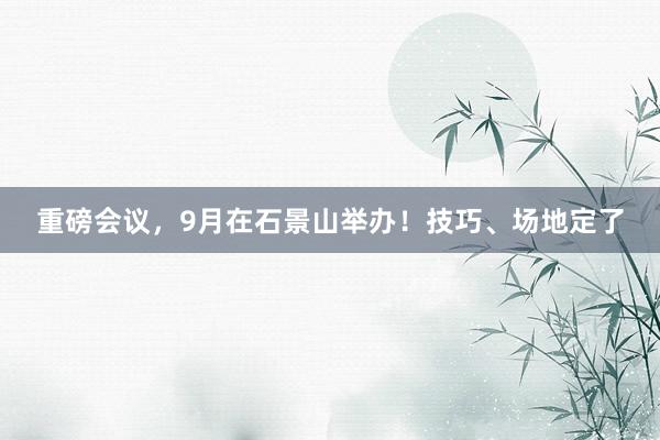 重磅会议，9月在石景山举办！技巧、场地定了