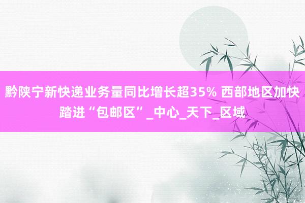 黔陕宁新快递业务量同比增长超35% 西部地区加快踏进“包邮区”_中心_天下_区域