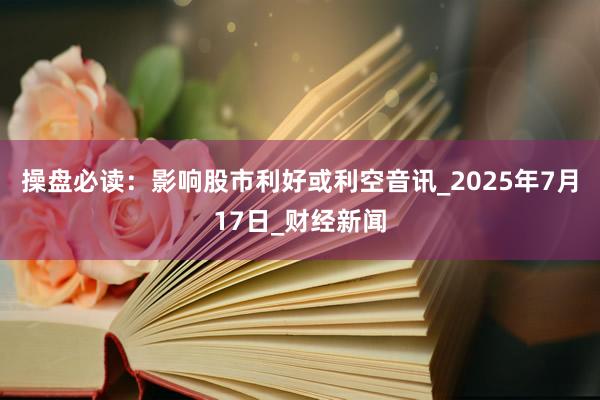 操盘必读：影响股市利好或利空音讯_2025年7月17日_财经新闻