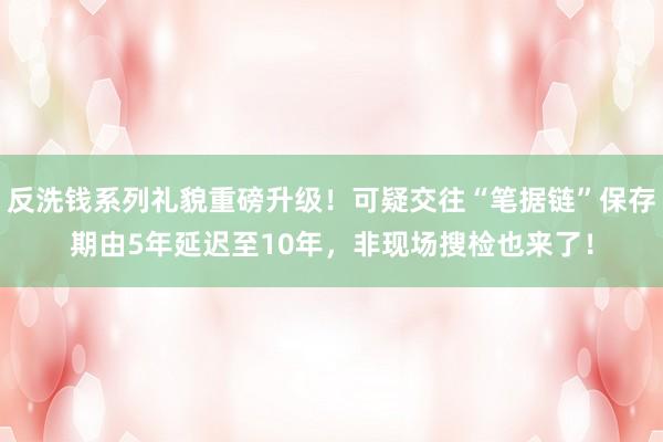 反洗钱系列礼貌重磅升级！可疑交往“笔据链”保存期由5年延迟至10年，非现场搜检也来了！