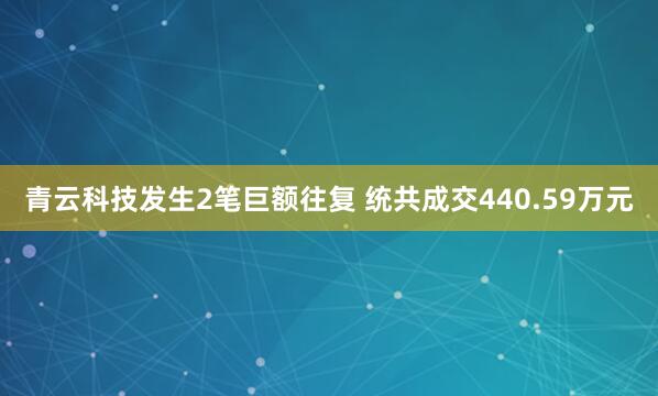 青云科技发生2笔巨额往复 统共成交440.59万元