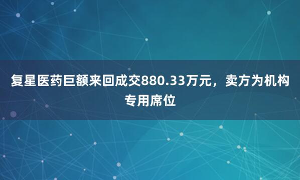 复星医药巨额来回成交880.33万元，卖方为机构专用席位