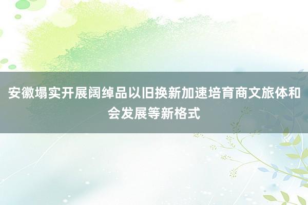 安徽塌实开展阔绰品以旧换新加速培育商文旅体和会发展等新格式