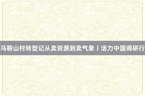 马鞍山村转型记从卖资源到卖气象丨活力中国调研行