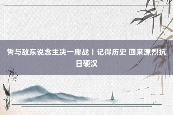 誓与敌东说念主决一鏖战丨记得历史 回来源烈抗日硬汉