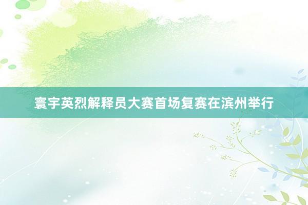 寰宇英烈解释员大赛首场复赛在滨州举行