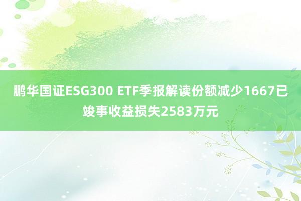 鹏华国证ESG300 ETF季报解读份额减少1667已竣事收益损失2583万元