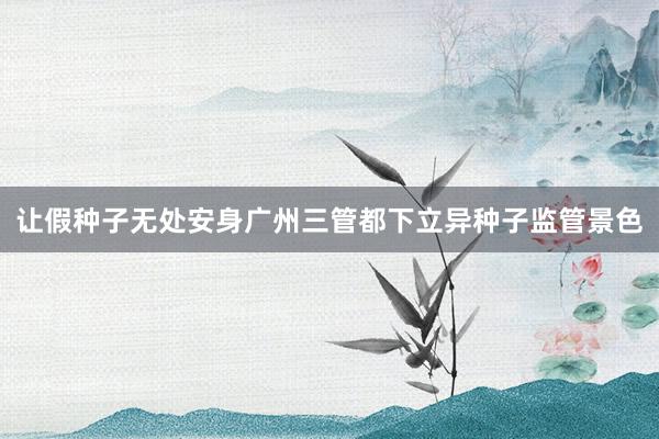 让假种子无处安身广州三管都下立异种子监管景色