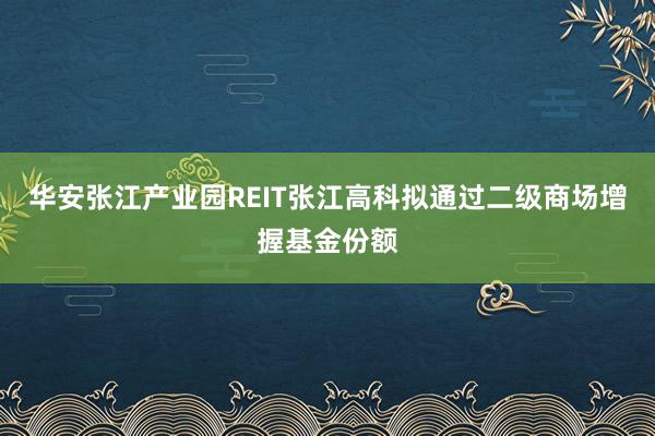 华安张江产业园REIT张江高科拟通过二级商场增握基金份额