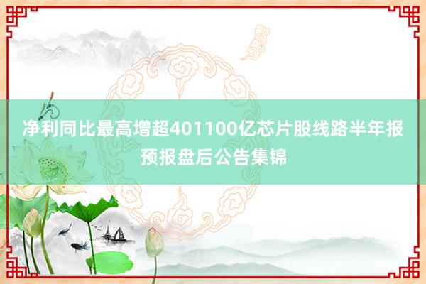 净利同比最高增超401100亿芯片股线路半年报预报盘后公告集锦