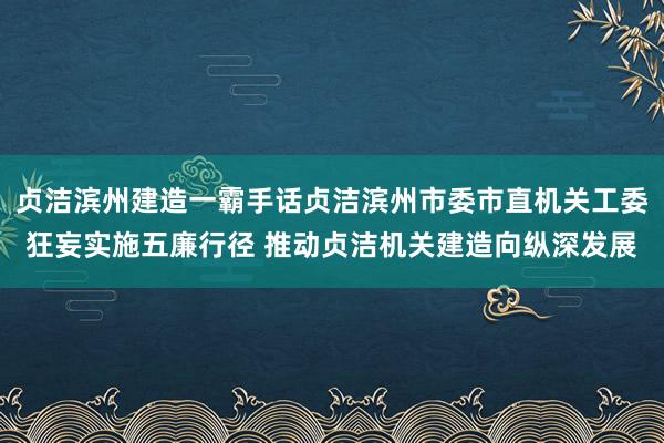 贞洁滨州建造一霸手话贞洁滨州市委市直机关工委狂妄实施五廉行径 推动贞洁机关建造向纵深发展