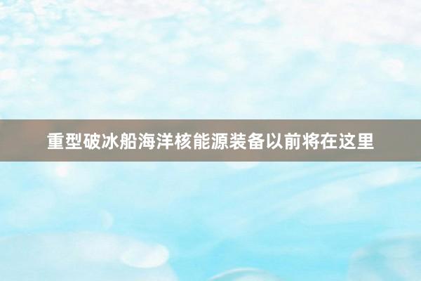 重型破冰船海洋核能源装备以前将在这里